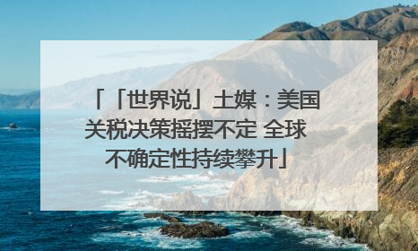 「世界说」土媒：美国关税决策摇摆不定 全球不确定性持续攀升