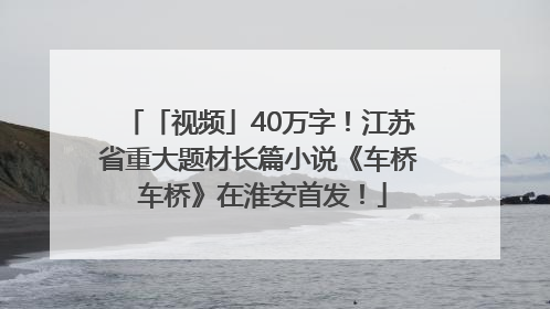 「视频」40万字！江苏省重大题材长篇小说《车桥 车桥》在淮安首发！