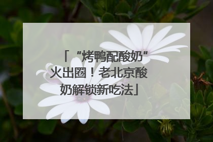 “烤鸭配酸奶”火出圈！老北京酸奶解锁新吃法
