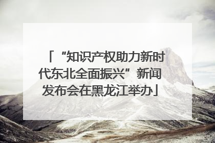 “知识产权助力新时代东北全面振兴”新闻发布会在黑龙江举办