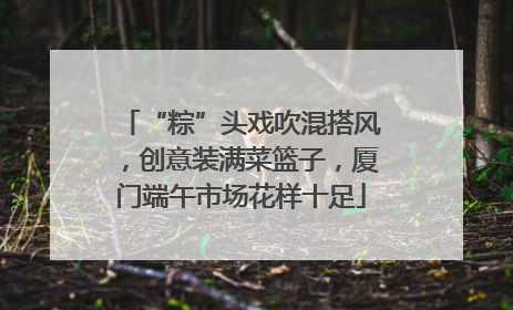 “粽”头戏吹混搭风，创意装满菜篮子，厦门端午市场花样十足
