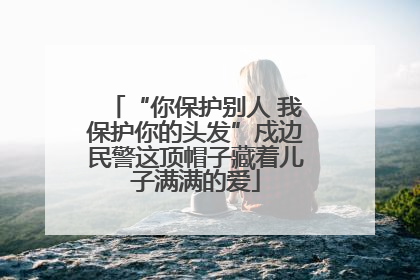 “你保护别人 我保护你的头发”戍边民警这顶帽子藏着儿子满满的爱