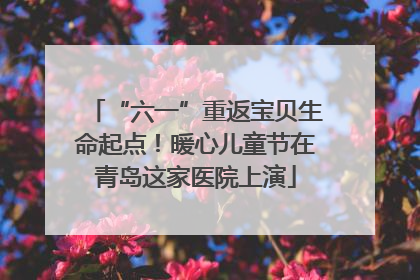 “六一”重返宝贝生命起点！暖心儿童节在青岛这家医院上演
