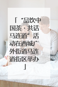 “品饮中国茶・共话马连道”活动在西城广外街道马连道街区举办