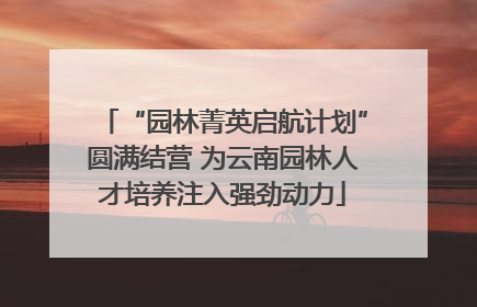 “园林菁英启航计划”圆满结营 为云南园林人才培养注入强劲动力