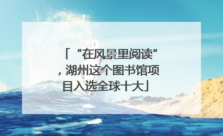 “在风景里阅读”，湖州这个图书馆项目入选全球十大
