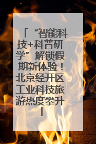 “智能科技+科普研学”解锁假期新体验！北京经开区工业科技旅游热度攀升