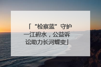 “检察蓝”守护一江碧水，公益诉讼助力长河蝶变