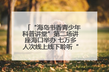 “海岛书香青少年科普讲堂”第二场讲座海口举办 七万多人次线上线下聆听“工匠精神”