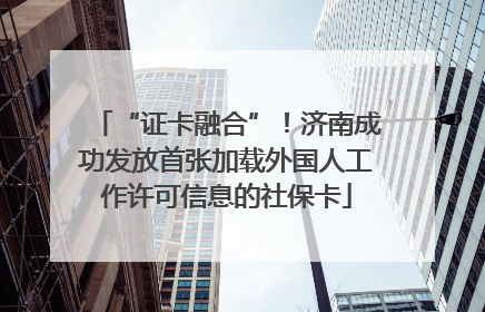 “证卡融合”！济南成功发放首张加载外国人工作许可信息的社保卡