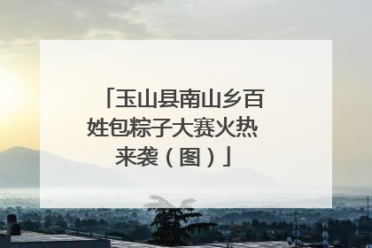 玉山县南山乡百姓包粽子大赛火热来袭（图）