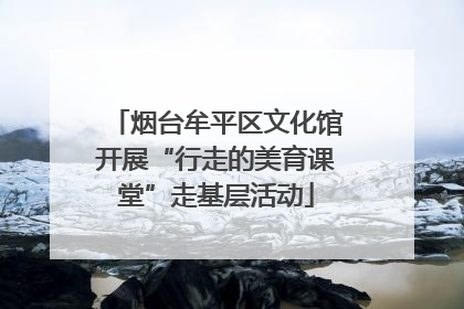 烟台牟平区文化馆开展“行走的美育课堂”走基层活动