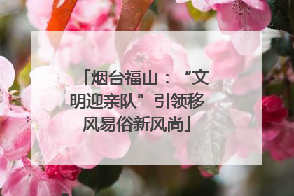 烟台福山：“文明迎亲队”引领移风易俗新风尚