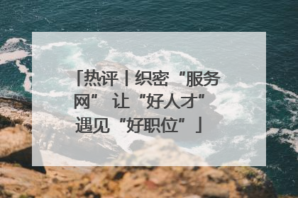 热评丨织密“服务网” 让“好人才”遇见“好职位”