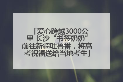 爱心跨越3000公里 长沙“书签奶奶”前往新疆吐鲁番，将高考祝福送给当地考生