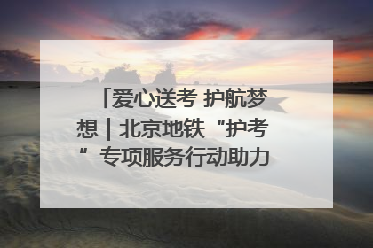 爱心送考 护航梦想｜北京地铁“护考”专项服务行动助力考生无忧赴考