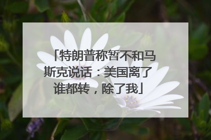 特朗普称暂不和马斯克说话：美国离了谁都转，除了我