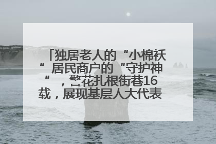 独居老人的“小棉袄”居民商户的“守护神”，警花扎根街巷16载，展现基层人大代表的炽热情怀
