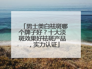 男士美白祛斑哪个牌子好？十大淡斑效果好祛斑产品，实力认证