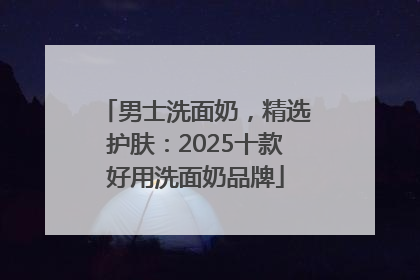 男士洗面奶，精选护肤：2025十款好用洗面奶品牌