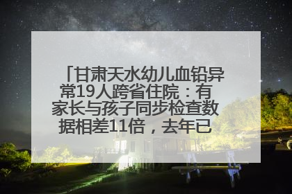 甘肃天水幼儿血铅异常19人跨省住院：有家长与孩子同步检查数据相差11倍，去年已有幼儿出现症状