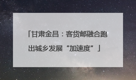 甘肃金昌：客货邮融合跑出城乡发展“加速度”
