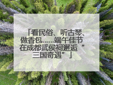 看民俗、听古琴、做香包……端午佳节在成都武侯祠邂逅“三国奇遇”