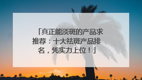 真正能淡斑的产品求推荐：十大祛斑产品排名，凭实力上位！