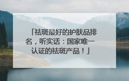 祛斑最好的护肤品排名，听实话：国家唯一认证的祛斑产品！