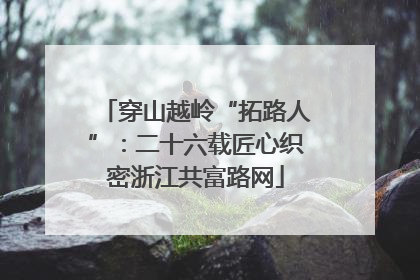 穿山越岭“拓路人”：二十六载匠心织密浙江共富路网