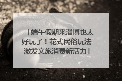 端午假期来淄博也太好玩了！花式民俗玩法激发文旅消费新活力