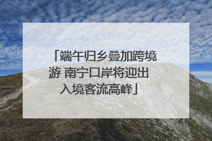 端午归乡叠加跨境游 南宁口岸将迎出入境客流高峰