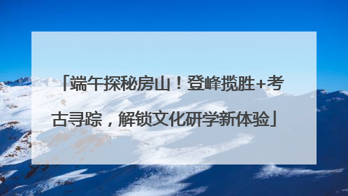端午探秘房山！登峰揽胜+考古寻踪，解锁文化研学新体验