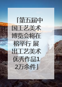 第五届中国工艺美术博览会将在榕举行 展出工艺美术优秀作品12万余件
