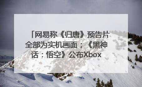 网易称《归唐》预告片全部为实机画面；《黑神话：悟空》公布Xbox版预购视频｜游戏早参