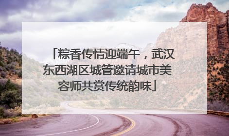 粽香传情迎端午，武汉东西湖区城管邀请城市美容师共赏传统韵味