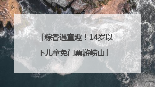 粽香遇童趣！14岁以下儿童免门票游崂山