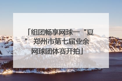 组团畅享网球一“夏” 郑州市第七届业余网球团体赛开拍