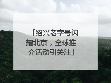 绍兴老字号闪耀北京，全球推介活动引关注