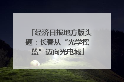 经济日报地方版头题：长春从“光学摇篮”迈向光电城