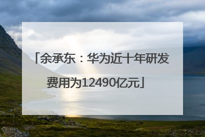 余承东：华为近十年研发费用为12490亿元