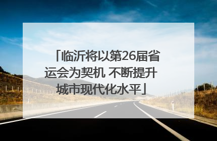 临沂将以第26届省运会为契机 不断提升城市现代化水平