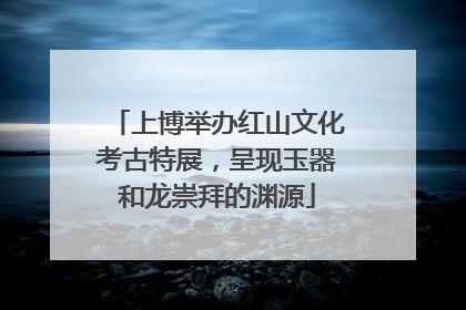 上博举办红山文化考古特展，呈现玉器和龙崇拜的渊源