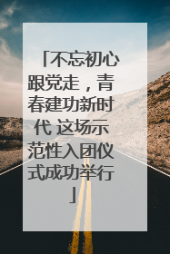 不忘初心跟党走，青春建功新时代 这场示范性入团仪式成功举行