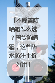 不踩雷防晒霜怎么选？国货防晒霜，这些防水防汗平价好用