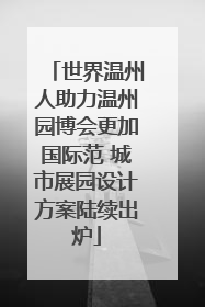 世界温州人助力温州园博会更加国际范 城市展园设计方案陆续出炉