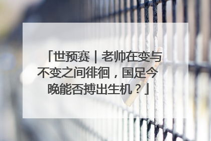 世预赛｜老帅在变与不变之间徘徊，国足今晚能否搏出生机？