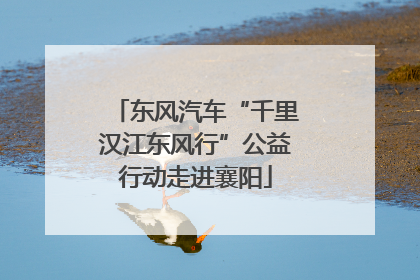 东风汽车“千里汉江东风行”公益行动走进襄阳