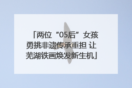 两位“05后”女孩勇挑非遗传承重担 让芜湖铁画焕发新生机