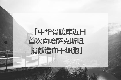 中华骨髓库近日首次向哈萨克斯坦捐献造血干细胞